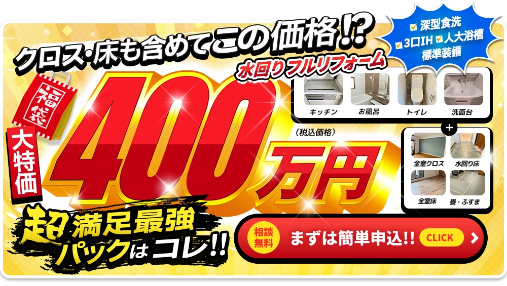 大特価 クロス・床も含めて、この価格！？水まわりフルリフォーム400万円（税込価格） 超満足最強パックはコレ！！ 深型食洗、3口IH、人大浴槽を標準装備。厳選商品はキッチン、お風呂、トイレ、洗面台＋全室クロス、水回り床、全室床、畳・ふすま