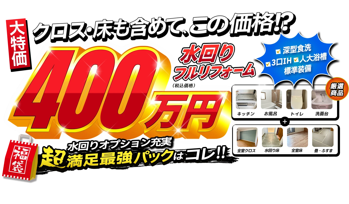 大特価 クロス・床も含めて、この価格！？水まわりフルリフォーム400万円（税込価格） 水回りオプション充実 超満足最強パックはコレ！！ 深型食洗、3口IH、人大浴槽を標準装備。厳選商品はキッチン、お風呂、トイレ、洗面台＋全室クロス、水回り床、全室床、畳・ふすま